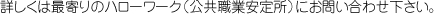 詳しくは最寄りのハローワーク（公共職業安定所）にお問い合わせ下さい。